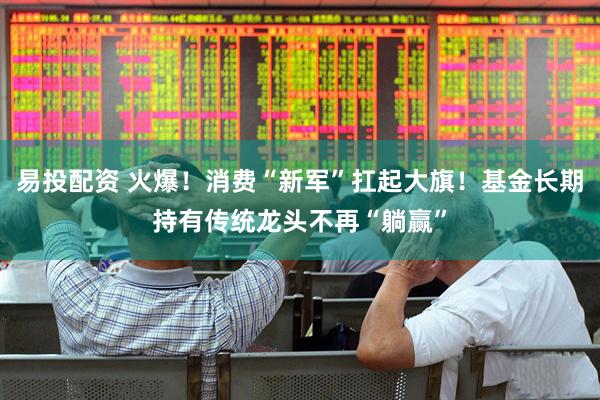 易投配资 火爆！消费“新军”扛起大旗！基金长期持有传统龙头不再“躺赢”