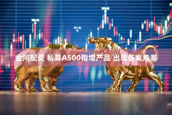 金河配资 私募A500指增产品 出现备案热潮