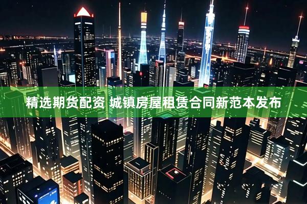 精选期货配资 城镇房屋租赁合同新范本发布