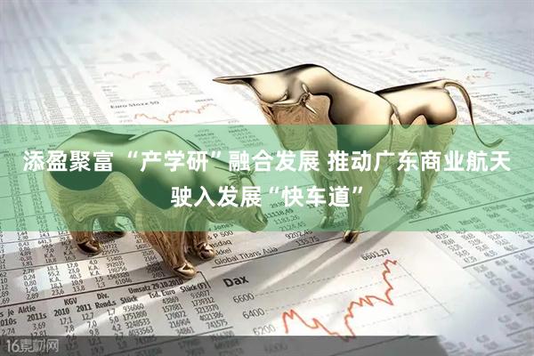 添盈聚富 “产学研”融合发展 推动广东商业航天驶入发展“快车道”