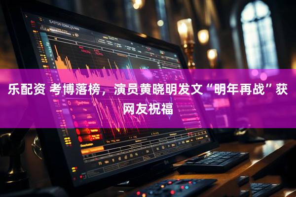 乐配资 考博落榜，演员黄晓明发文“明年再战”获网友祝福