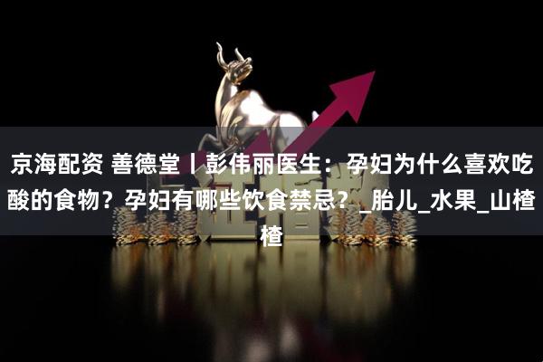 京海配资 善德堂丨彭伟丽医生：孕妇为什么喜欢吃酸的食物？孕妇有哪些饮食禁忌？_胎儿_水果_山楂