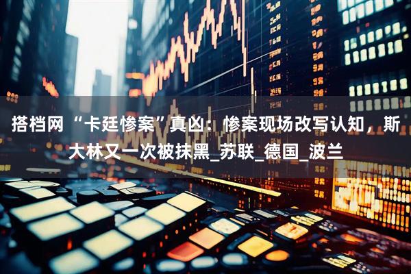 搭档网 “卡廷惨案”真凶：惨案现场改写认知，斯大林又一次被抹黑_苏联_德国_波兰