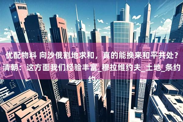 优配物料 向沙俄割地求和，真的能换来和平共处？清朝：这方面我们经验丰富_穆拉维约夫_土地_条约