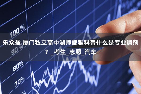乐众盈 厦门私立高中湖师郡雅科普什么是专业调剂？_考生_志愿_汽车