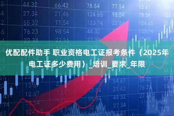 优配配件助手 职业资格电工证报考条件（2025年电工证多少费用）_培训_要求_年限
