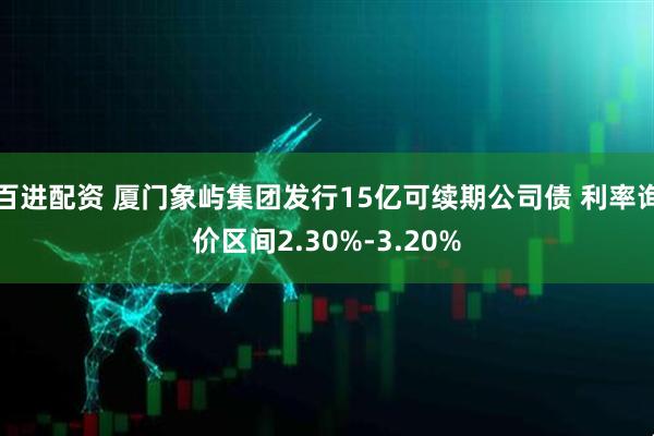 百进配资 厦门象屿集团发行15亿可续期公司债 利率询价区间2.30%-3.20%