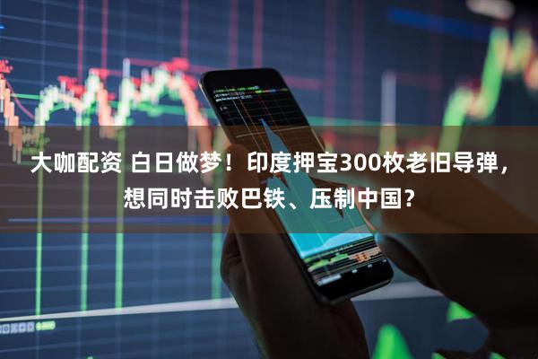 大咖配资 白日做梦！印度押宝300枚老旧导弹，想同时击败巴铁、压制中国？