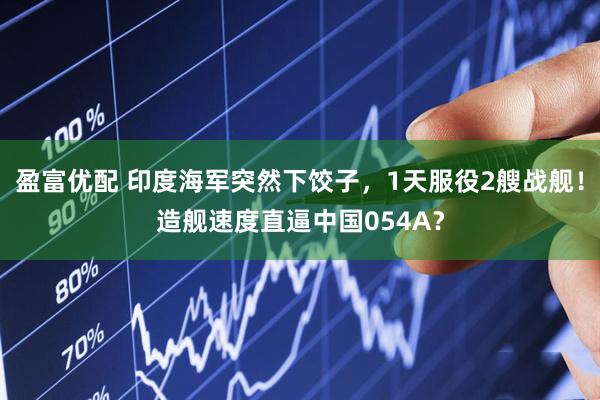 盈富优配 印度海军突然下饺子，1天服役2艘战舰！造舰速度直逼中国054A？