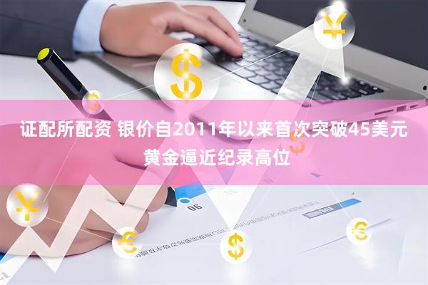 证配所配资 银价自2011年以来首次突破45美元 黄金逼近纪录高位