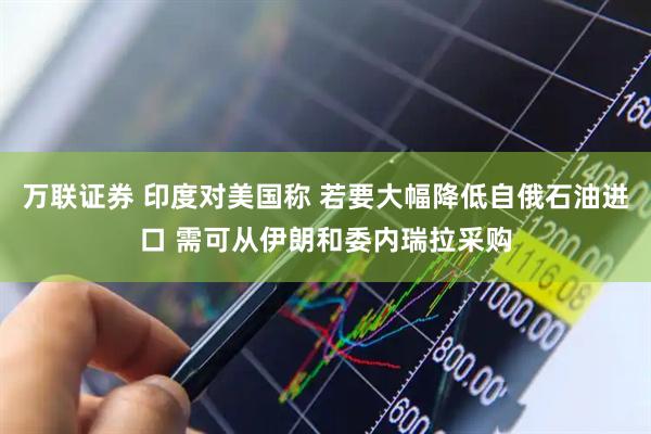 万联证券 印度对美国称 若要大幅降低自俄石油进口 需可从伊朗和委内瑞拉采购
