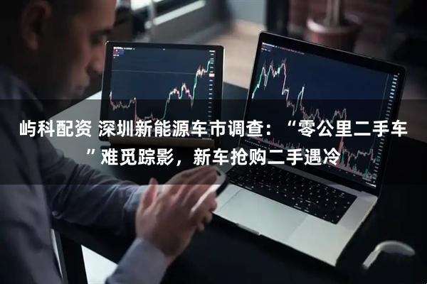 屿科配资 深圳新能源车市调查：“零公里二手车”难觅踪影，新车抢购二手遇冷