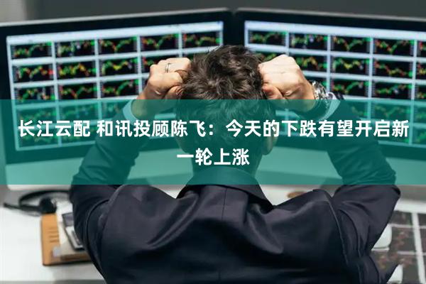 长江云配 和讯投顾陈飞：今天的下跌有望开启新一轮上涨