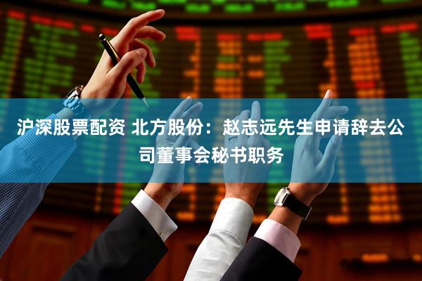 沪深股票配资 北方股份：赵志远先生申请辞去公司董事会秘书职务