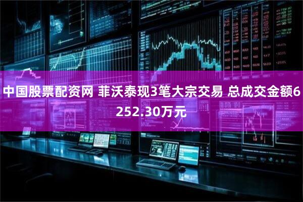 中国股票配资网 菲沃泰现3笔大宗交易 总成交金额6252.30万元