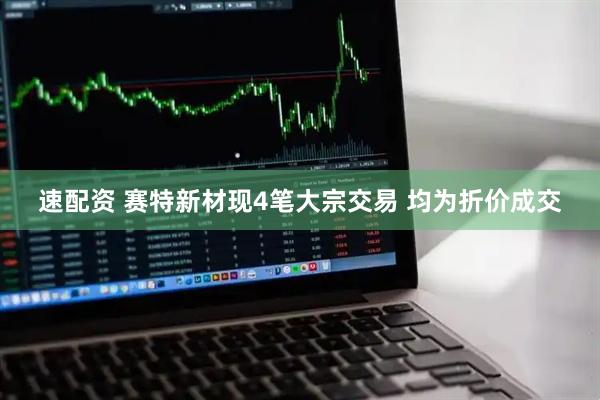 速配资 赛特新材现4笔大宗交易 均为折价成交